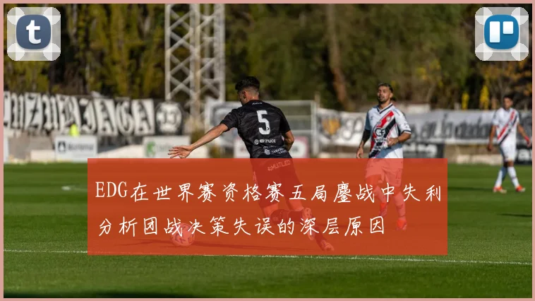 EDG在世界赛资格赛五局鏖战中失利分析团战决策失误的深层原因
