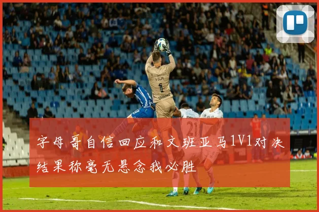 字母哥自信回应和文班亚马1V1对决结果称毫无悬念我必胜