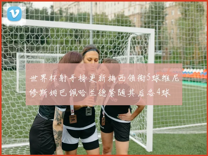世界杯射手榜更新梅西领衔5球维尼修斯姆巴佩哈兰德紧随其后各4球