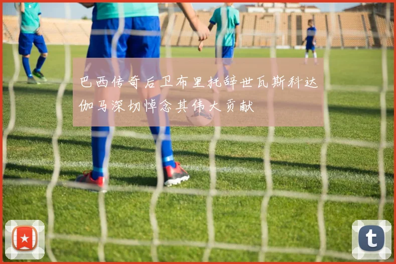 巴西传奇后卫布里托辞世瓦斯科达伽马深切悼念其伟大贡献