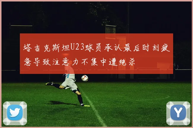 塔吉克斯坦U23球员承认最后时刻疲惫导致注意力不集中遭绝杀