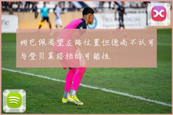 姆巴佩渴望左路位置但德尚不认可与登贝莱搭档的可能性