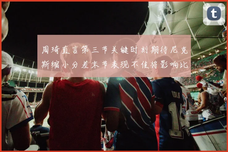 周琦直言第三节关键时刻期待尼克斯缩小分差末节表现不佳将影响比赛结果