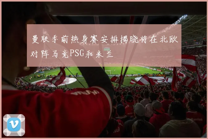 曼联季前热身赛安排揭晓将在北欧对阵马竞PSG和米兰